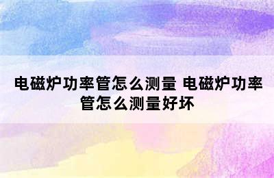 电磁炉功率管怎么测量 电磁炉功率管怎么测量好坏